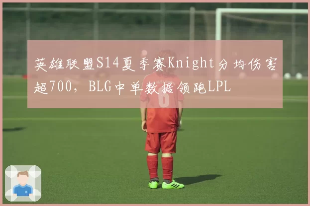 英雄联盟S14夏季赛Knight分均伤害超700，BLG中单数据领跑LPL