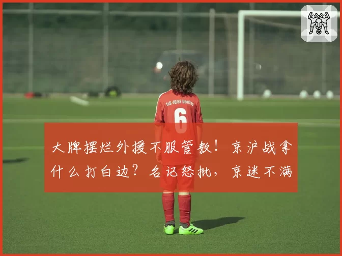 大牌摆烂外援不服管教！京沪战拿什么打白边？名记怒批，京迷不满