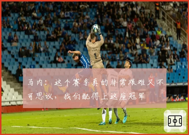 马内:这个赛季真的非常艰难又不可思议,我们配得上这座冠军