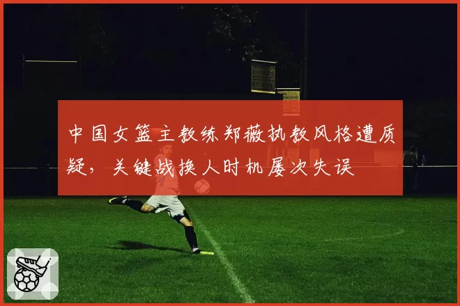 中国女篮主教练郑薇执教风格遭质疑，关键战换人时机屡次失误
