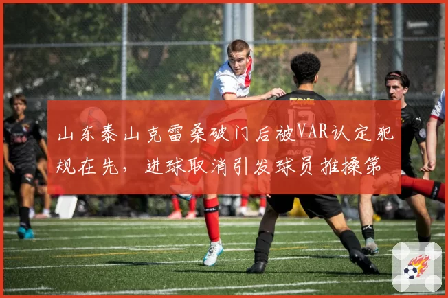 山东泰山克雷桑破门后被VAR认定犯规在先，进球取消引发球员推搡第四官员