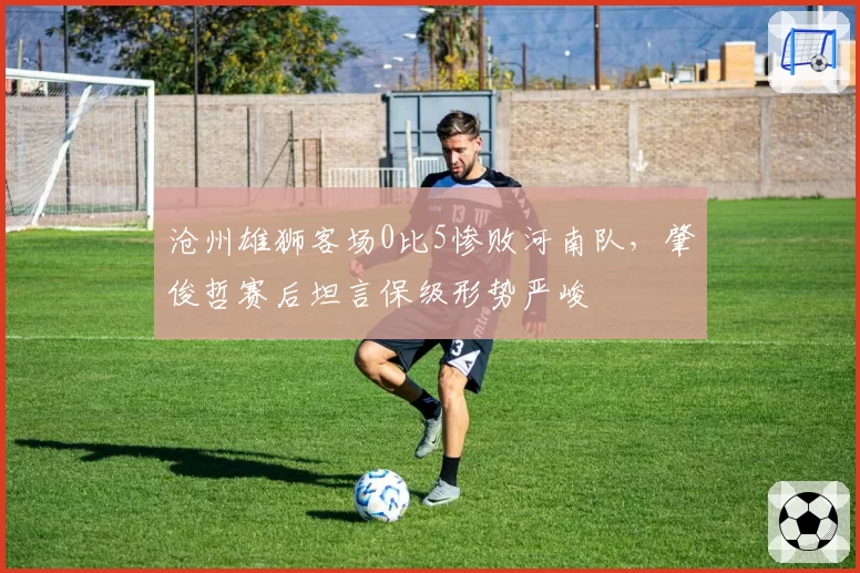 沧州雄狮客场0比5惨败河南队，肇俊哲赛后坦言保级形势严峻