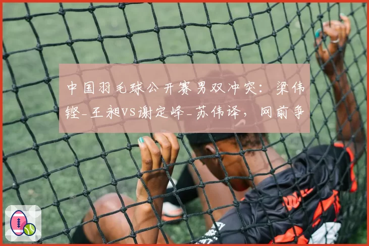 中国羽毛球公开赛男双冲突：梁伟铿_王昶vs谢定峰_苏伟译，网前争执细节解析