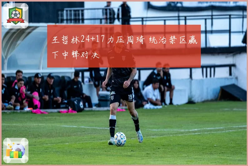 王哲林24+17力压周琦 统治禁区赢下中锋对决