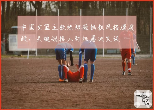 中国女篮主教练郑薇执教风格遭质疑，关键战换人时机屡次失误
