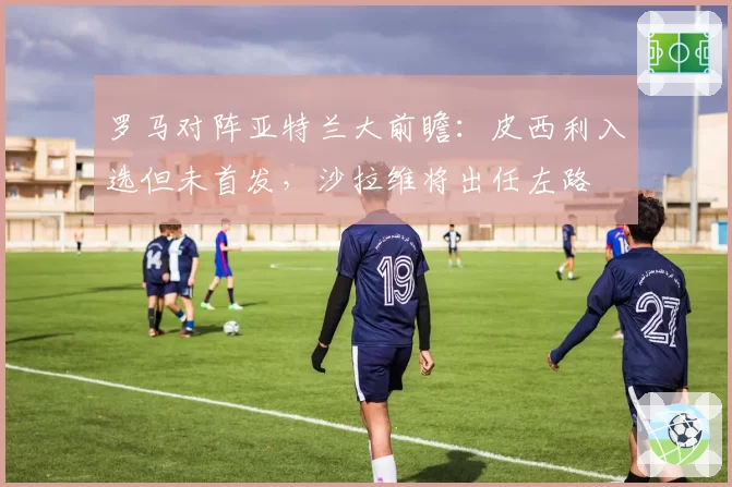 罗马对阵亚特兰大前瞻：皮西利入选但未首发，沙拉维将出任左路