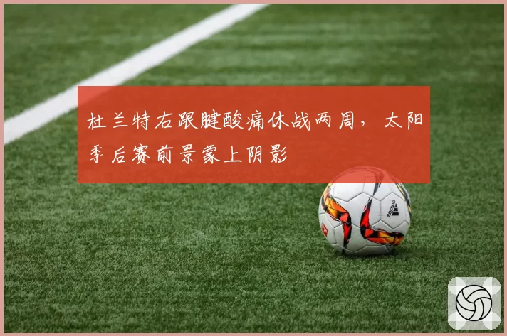 杜兰特右跟腱酸痛休战两周,太阳季后赛前景蒙上阴影