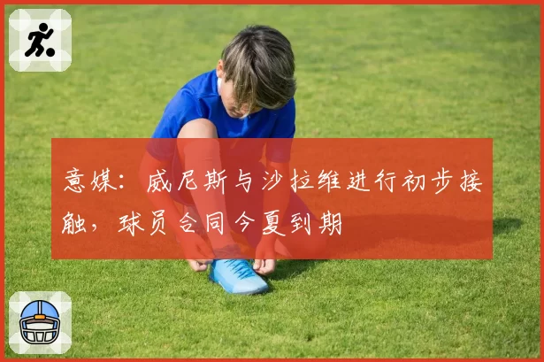 意媒：威尼斯与沙拉维进行初步接触，球员合同今夏到期