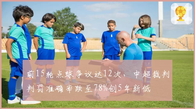 前15轮点球争议达12次,中超裁判判罚准确率跌至78%创5年新低
