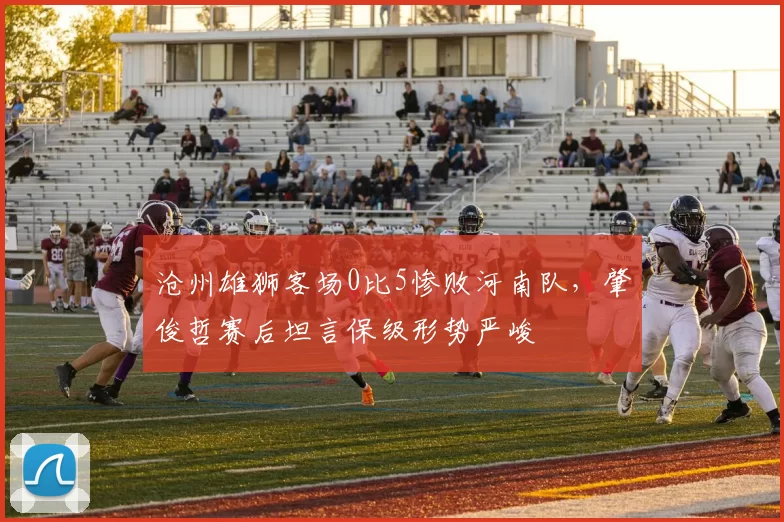 沧州雄狮客场0比5惨败河南队，肇俊哲赛后坦言保级形势严峻