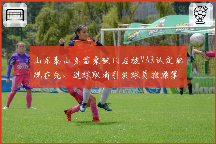 山东泰山克雷桑破门后被VAR认定犯规在先，进球取消引发球员推搡第四官员