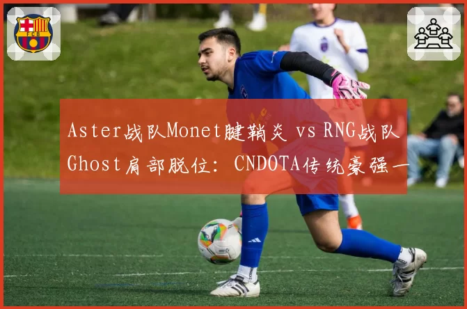 Aster战队Monet腱鞘炎 vs RNG战队Ghost肩部脱位：CNDOTA传统豪强一号位复出窗口分析