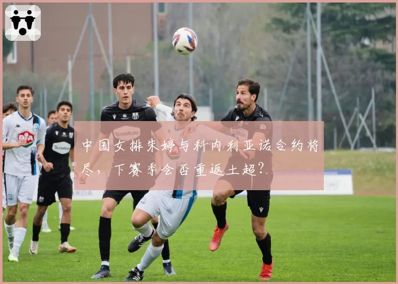 中国女排朱婷与科内利亚诺合约将尽，下赛季会否重返土超？