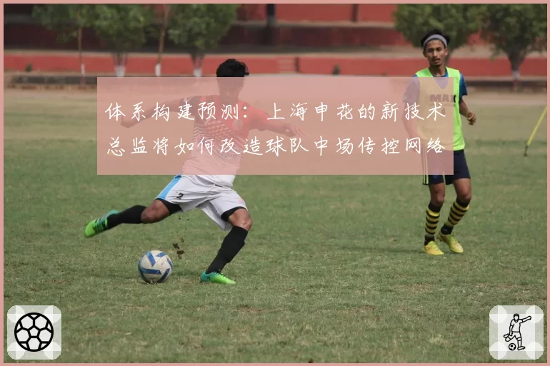 体系构建预测：上海申花的新技术总监将如何改造球队中场传控网络？