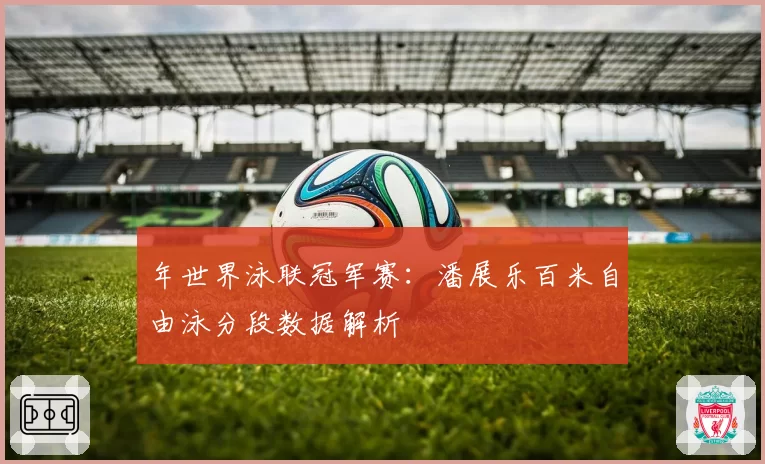 年世界泳联冠军赛：潘展乐百米自由泳分段数据解析