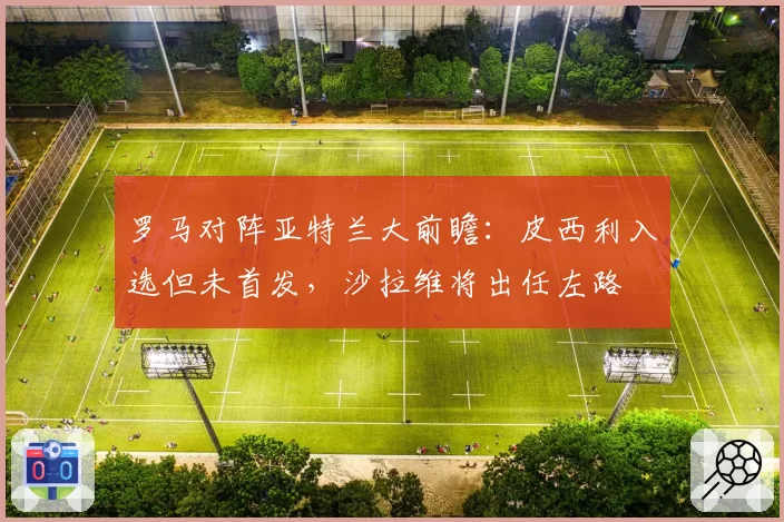 罗马对阵亚特兰大前瞻：皮西利入选但未首发，沙拉维将出任左路