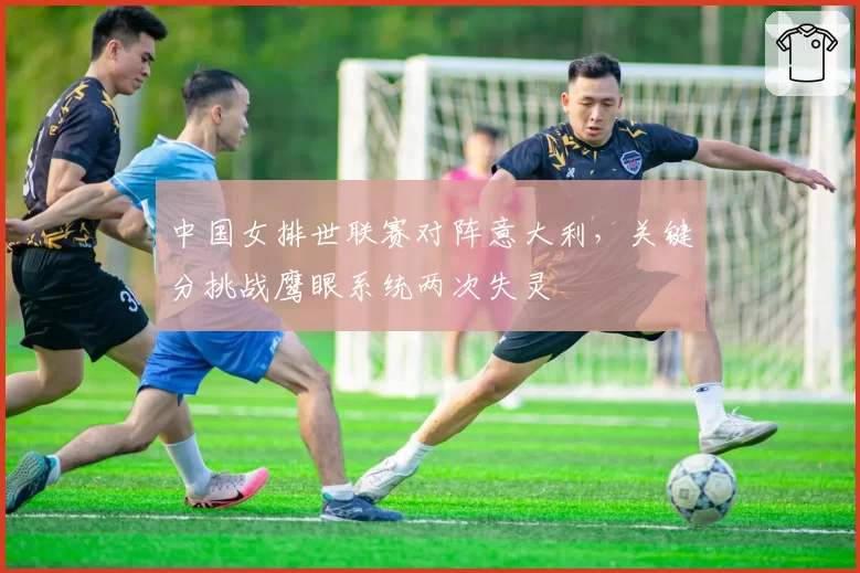 中国女排世联赛对阵意大利，关键分挑战鹰眼系统两次失灵