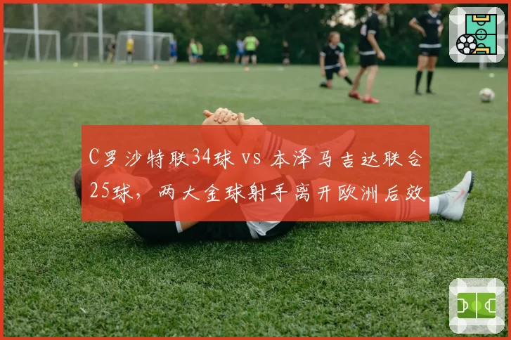 C罗沙特联34球 vs 本泽马吉达联合25球,两大金球射手离开欧洲后效率谁更高