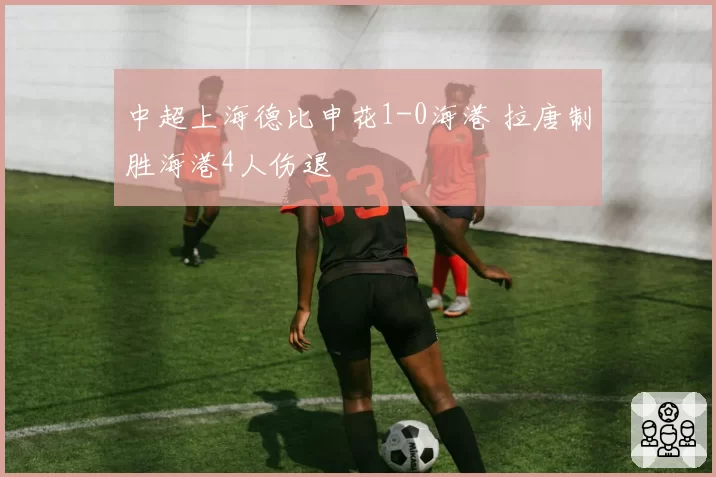 中超上海德比申花1-0海港 拉唐制胜海港4人伤退