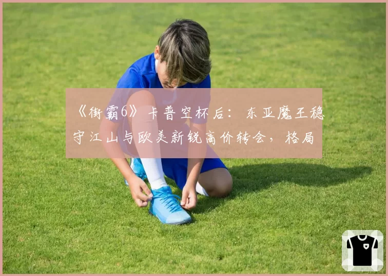 《街霸6》卡普空杯后：东亚魔王稳守江山与欧美新锐高价转会，格局生变？