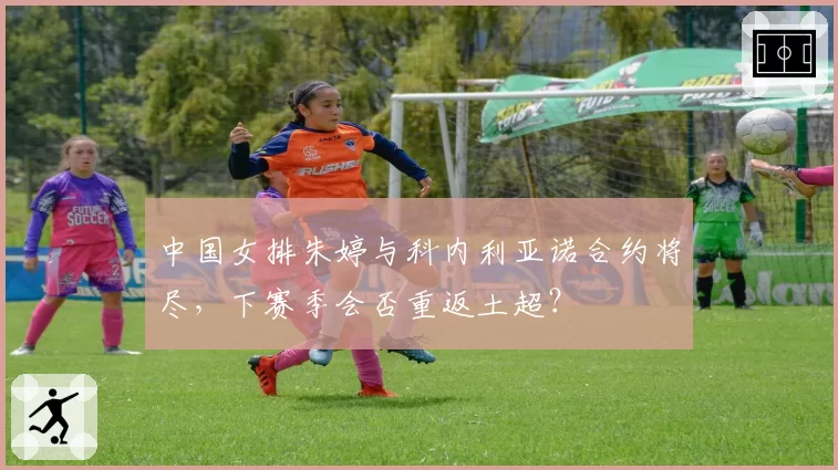 中国女排朱婷与科内利亚诺合约将尽，下赛季会否重返土超？