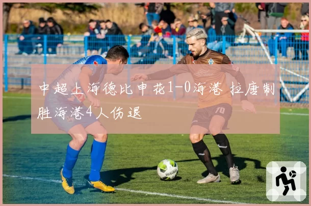 中超上海德比申花1-0海港 拉唐制胜海港4人伤退
