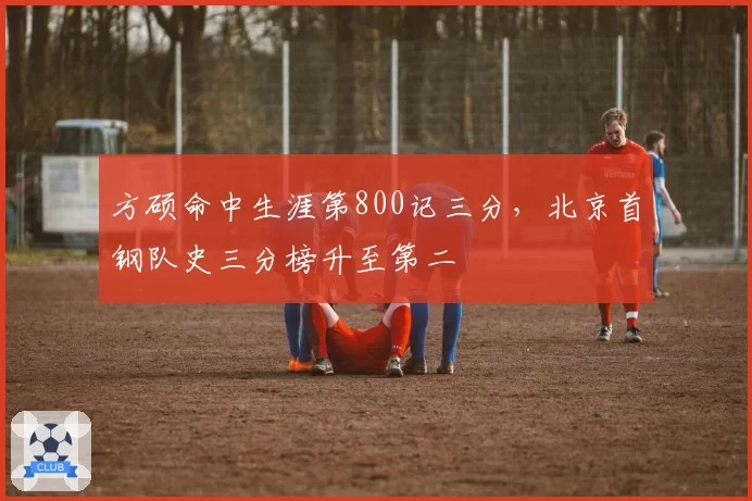 方硕命中生涯第800记三分，北京首钢队史三分榜升至第二