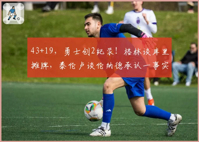 43+19，勇士创2纪录！格林谈库里摊牌，泰伦卢谈伦纳德承认一事实