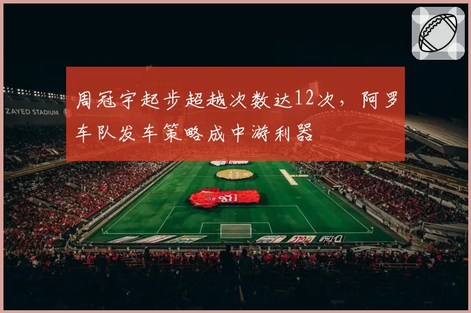 周冠宇起步超越次数达12次，阿罗车队发车策略成中游利器