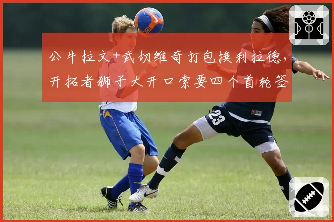 公牛拉文+武切维奇打包换利拉德，开拓者狮子大开口索要四个首轮签