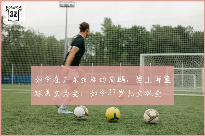 如今在广东生活的周鹏,娶上海篮球美女为妻,如今37岁儿女双全