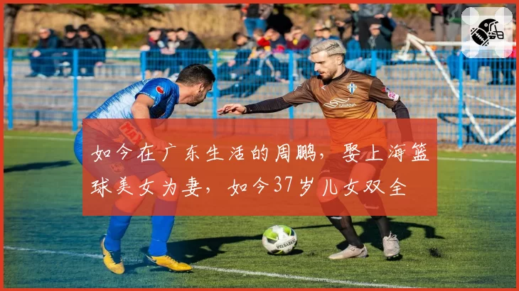 如今在广东生活的周鹏,娶上海篮球美女为妻,如今37岁儿女双全