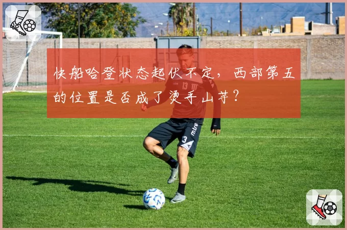 快船哈登状态起伏不定，西部第五的位置是否成了烫手山芋？