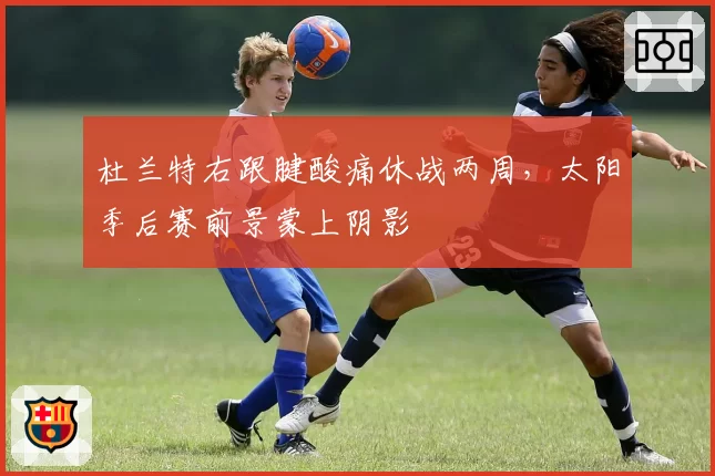 杜兰特右跟腱酸痛休战两周,太阳季后赛前景蒙上阴影