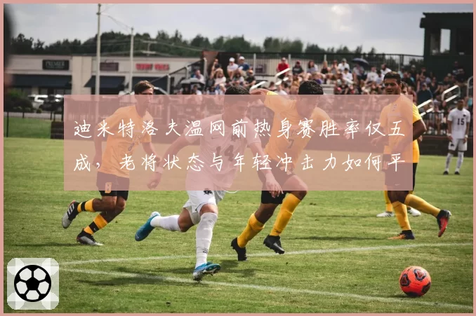 迪米特洛夫温网前热身赛胜率仅五成，老将状态与年轻冲击力如何平衡？