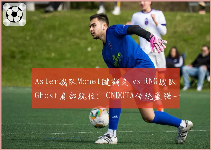 Aster战队Monet腱鞘炎 vs RNG战队Ghost肩部脱位：CNDOTA传统豪强一号位复出窗口分析