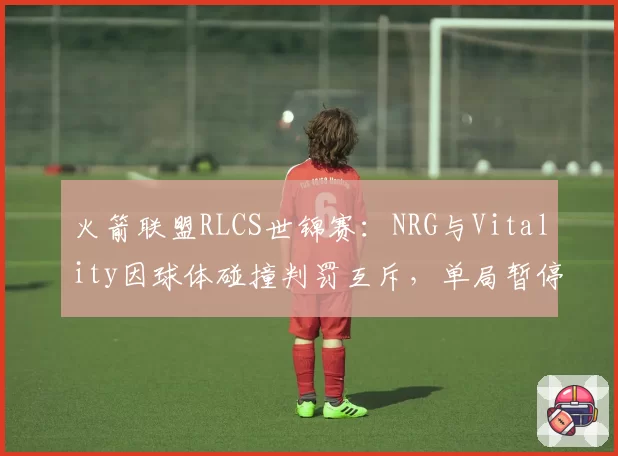 火箭联盟RLCS世锦赛:NRG与Vitality因球体碰撞判罚互斥,单局暂停次数达5次