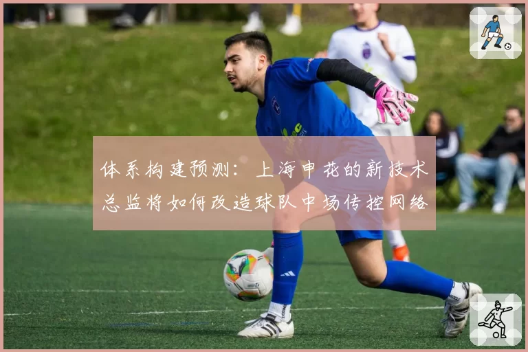 体系构建预测：上海申花的新技术总监将如何改造球队中场传控网络？