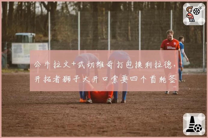 公牛拉文+武切维奇打包换利拉德，开拓者狮子大开口索要四个首轮签