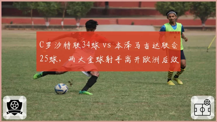 C罗沙特联34球 vs 本泽马吉达联合25球,两大金球射手离开欧洲后效率谁更高