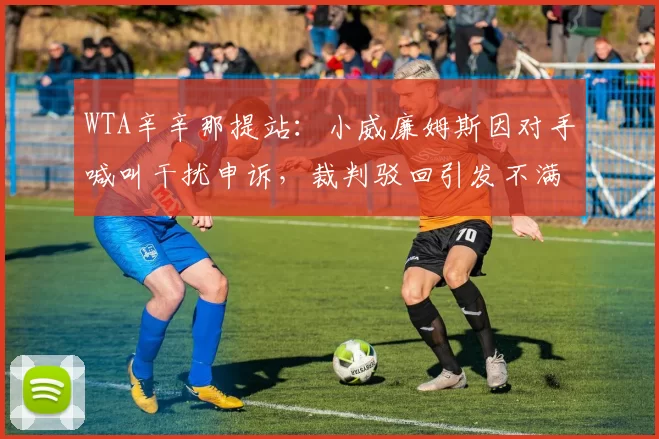 WTA辛辛那提站:小威廉姆斯因对手喊叫干扰申诉,裁判驳回引发不满